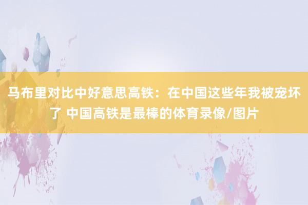 马布里对比中好意思高铁：在中国这些年我被宠坏了 中国高铁是最棒的体育录像/图片