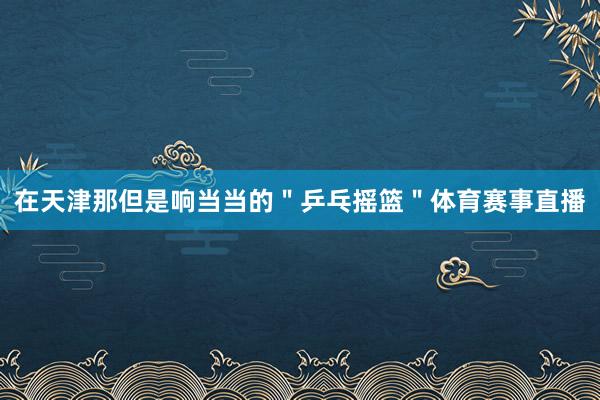 在天津那但是响当当的＂乒乓摇篮＂体育赛事直播