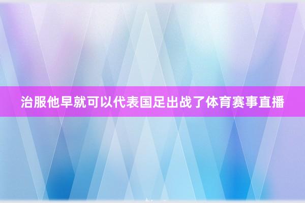 治服他早就可以代表国足出战了体育赛事直播